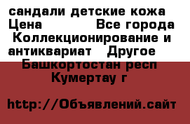 сандали детские кожа › Цена ­ 2 000 - Все города Коллекционирование и антиквариат » Другое   . Башкортостан респ.,Кумертау г.